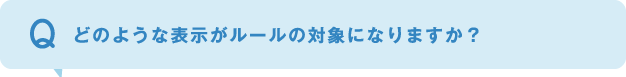 どのような表示がルールの対象になりますか？