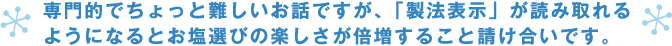 専門的でちょっと難しいお話ですが、「製法表示」が読み取れるようになるとお塩選びの楽しさが倍増すること請け合いです。