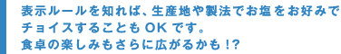 表示ルールを知れば、生産地や製法でお塩をお好みでチョイスすることもＯＫです。食卓の楽しみもさらに広がるかも！？