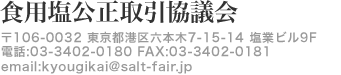 食用塩公正取引協議会 〒106-0032 東京都港区六本木7-15-14 塩業ビル9F 電話:03-3402-0180 FAX:03-3402-0181 email:kyougikai@salt-fair.jp