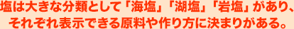 塩は大きな分類として「海塩」「湖塩」「岩塩」があり、それぞれ表示できる原料や作り方に決まりがある。