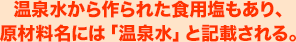 温泉水から作られた食用塩もあり、原材料名には「温泉水」と記載される。