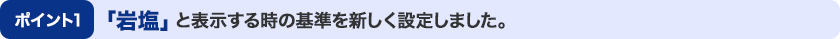 ポイント1：「岩塩」と表示する時の基準を新しく設定しました。