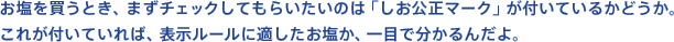 お塩を買うとき、まずチェックしてもらいたいのは「しお公正マーク」が付いているかどうか。これが付いていれば、表示ルールに適したお塩か、一目で分かるんだよ。